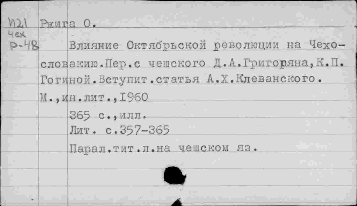 ﻿У^1\ |Рки^а 0,_________________________________
Чех
Р»'Ч& Влияние Октябрьской революции на Чехо
Словакию.Пер.с чешского Д.А.Григоряна, К.П Гогиной.Вступит.статья А.Х.Клеванского. :М. , ин. лит . ,1960
365 с.,илл.
Лит. с.357-365
Парал.тит.л.на чешском яз.